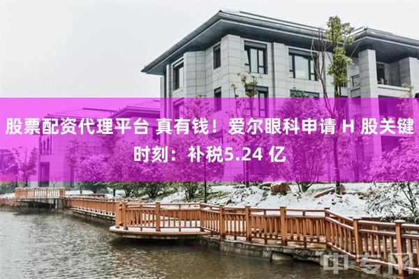 股票配资代理平台 真有钱!爱尔眼科申请 H 股关键时刻:补税5.24 亿