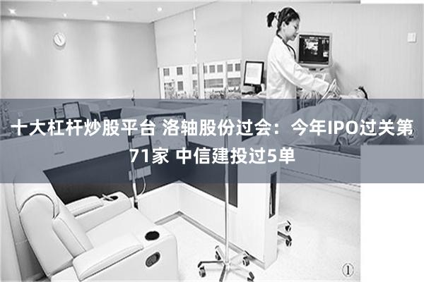 十大杠杆炒股平台 洛轴股份过会：今年IPO过关第71家 中信建投过5单