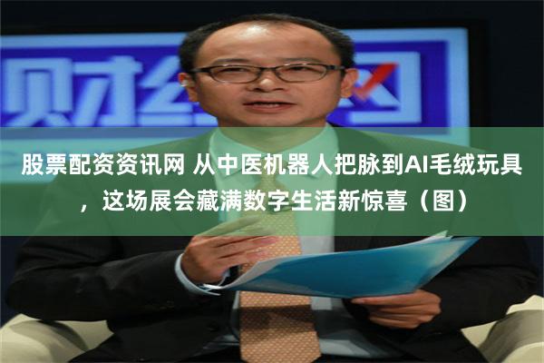 股票配资资讯网 从中医机器人把脉到AI毛绒玩具，这场展会藏满数字生活新惊喜（图）