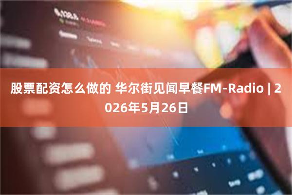 股票配资怎么做的 华尔街见闻早餐FM-Radio | 2026年5月26日