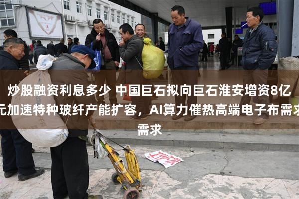 炒股融资利息多少 中国巨石拟向巨石淮安增资8亿元加速特种玻纤产能扩容，AI算力催热高端电子布需求