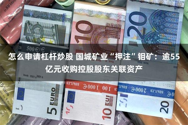 怎么申请杠杆炒股 国城矿业“押注”钼矿：逾55亿元收购控股股东关联资产