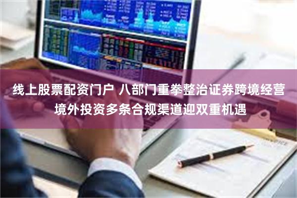 线上股票配资门户 八部门重拳整治证券跨境经营 境外投资多条合规渠道迎双重机遇