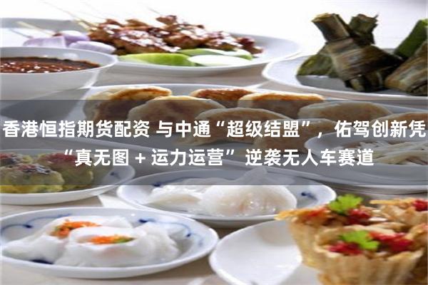香港恒指期货配资 与中通“超级结盟”，佑驾创新凭 “真无图 + 运力运营” 逆袭无人车赛道