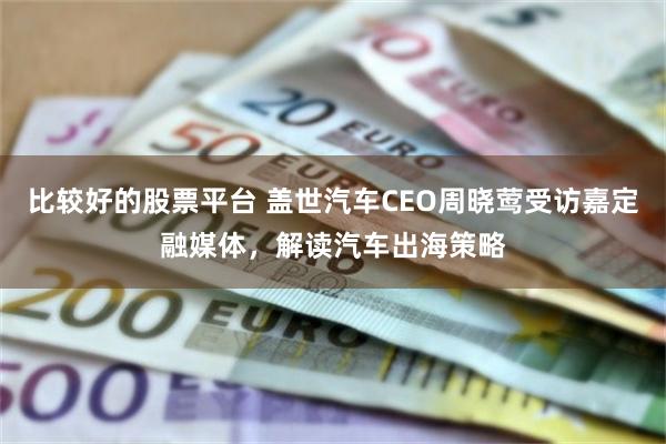 比较好的股票平台 盖世汽车CEO周晓莺受访嘉定融媒体，解读汽车出海策略