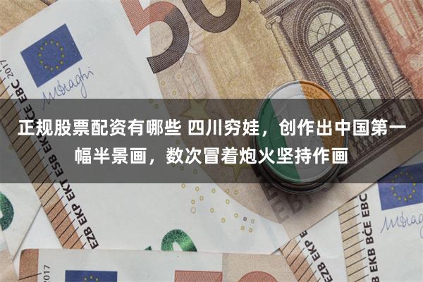 正规股票配资有哪些 四川穷娃，创作出中国第一幅半景画，数次冒着炮火坚持作画