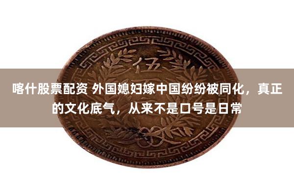喀什股票配资 外国媳妇嫁中国纷纷被同化，真正的文化底气，从来不是口号是日常