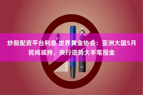 炒股配资平台利息 世界黄金协会:亚洲大国5月民间减持,央行逆势大手笔囤金