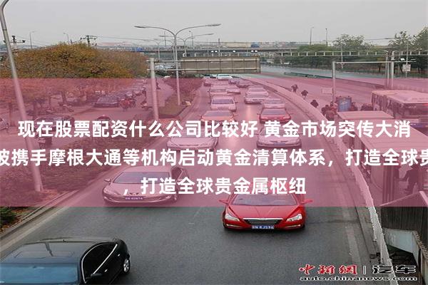 现在股票配资什么公司比较好 黄金市场突传大消息！新加坡携手摩根大通等机构启动黄金清算体系，打造全球贵金属枢纽