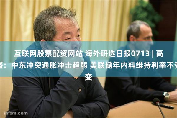 互联网股票配资网站 海外研选日报0713 | 高盛：中东冲突通胀冲击趋弱 美联储年内料维持利率不变