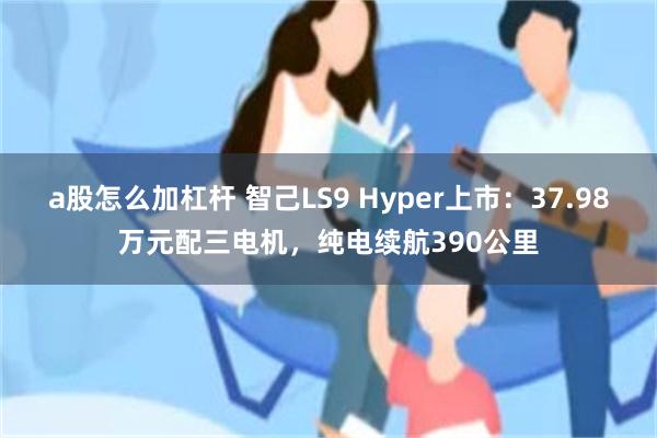 a股怎么加杠杆 智己LS9 Hyper上市：37.98万元配三电机，纯电续航390公里