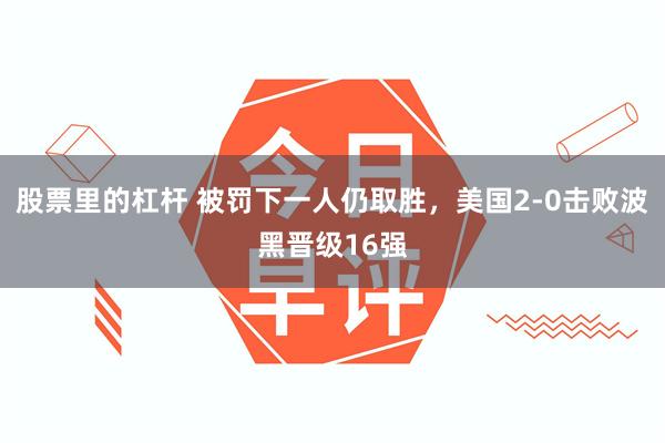 股票里的杠杆 被罚下一人仍取胜,美国2-0击败波黑晋级16强