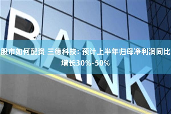 股市如何配资 三德科技: 预计上半年归母净利润同比增长30%-50%