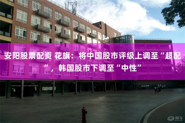 安阳股票配资 花旗：将中国股市评级上调至“超配”，韩国股市下调至“中性”