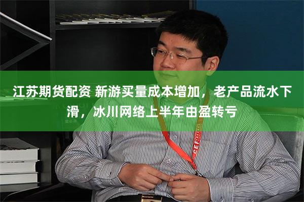 江苏期货配资 新游买量成本增加，老产品流水下滑，冰川网络上半年由盈转亏