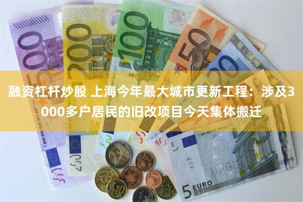 融资杠杆炒股 上海今年最大城市更新工程：涉及3000多户居民的旧改项目今天集体搬迁
