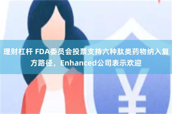 理财杠杆 FDA委员会投票支持六种肽类药物纳入复方路径，Enhanced公司表示欢迎