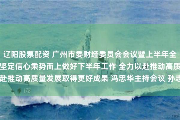 辽阳股票配资 广州市委财经委员会会议暨上半年全市经济形势分析会召开 坚定信心乘势而上做好下半年工作 全力以赴推动高质量发展取得更好成果 冯忠华主持会议 孙志洋王衍诗出席
