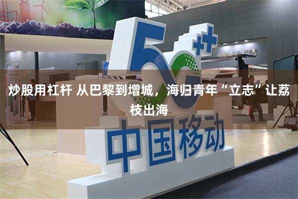 炒股用杠杆 从巴黎到增城,海归青年“立志”让荔枝出海