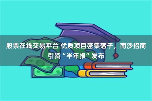 股票在线交易平台 优质项目密集落子,南沙招商引资“半年报”发布