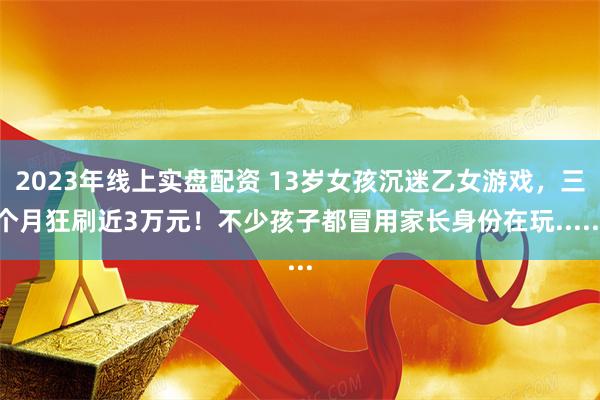 2023年线上实盘配资 13岁女孩沉迷乙女游戏，三个月狂刷近3万元！不少孩子都冒用家长身份在玩......