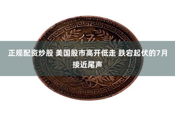 正规配资炒股 美国股市高开低走 跌宕起伏的7月接近尾声