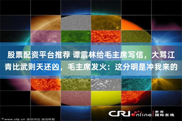 股票配资平台推荐 谭震林给毛主席写信,大骂江青比武则天还凶,毛主席发火:这分明是冲我来的