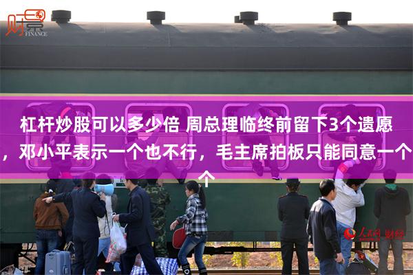 杠杆炒股可以多少倍 周总理临终前留下3个遗愿,邓小平表示一个也不行,毛主席拍板只能同意一个