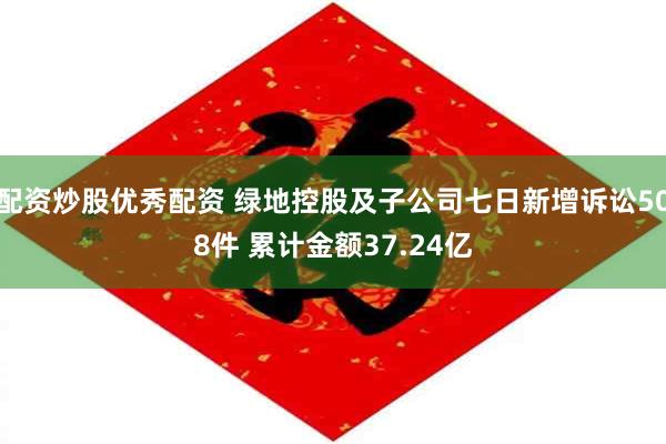 配资炒股优秀配资 绿地控股及子公司七日新增诉讼508件 累计金额37.24亿