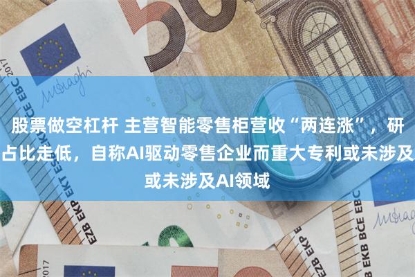 股票做空杠杆 主营智能零售柜营收“两连涨”,研发开支占比走低,自称AI驱动零售企业而重大专利或未涉及AI领域