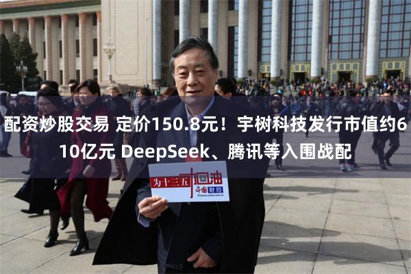 配资炒股交易 定价150.8元!宇树科技发行市值约610亿元 DeepSeek、腾讯等入围战配