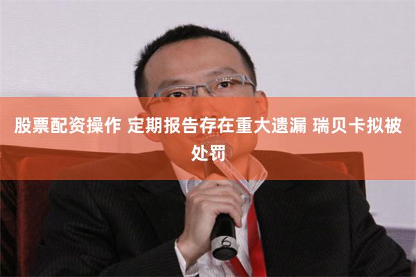 股票配资操作 定期报告存在重大遗漏 瑞贝卡拟被处罚