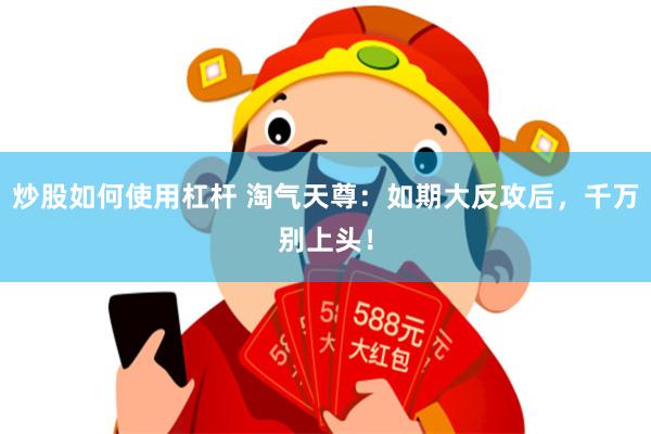 炒股如何使用杠杆 淘气天尊：如期大反攻后，千万别上头！