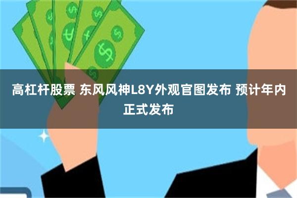 高杠杆股票 东风风神L8Y外观官图发布 预计年内正式发布