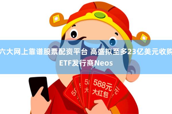 六大网上靠谱股票配资平台 高盛拟至多23亿美元收购ETF发行商Neos