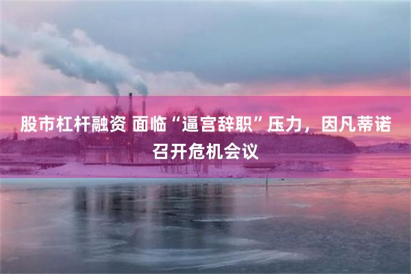 股市杠杆融资 面临“逼宫辞职”压力，因凡蒂诺召开危机会议