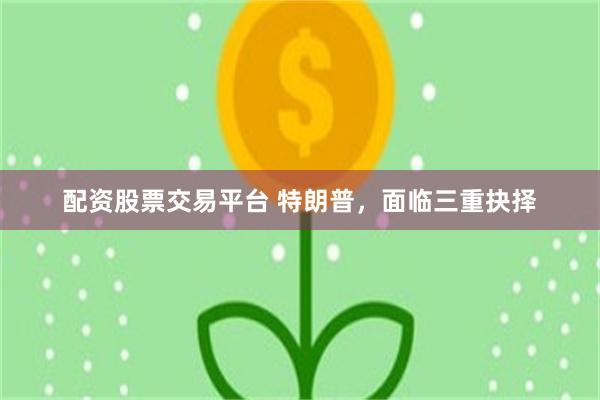 配资股票交易平台 特朗普,面临三重抉择