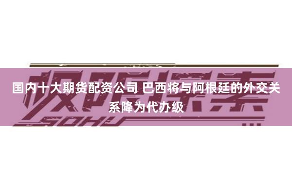 国内十大期货配资公司 巴西将与阿根廷的外交关系降为代办级