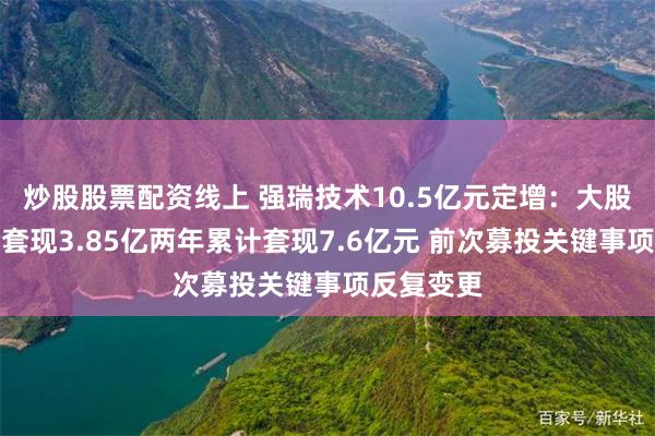 炒股股票配资线上 强瑞技术10.5亿元定增：大股东刚减持套现3.85亿两年累计套现7.6亿元 前次募投关键事项反复变更
