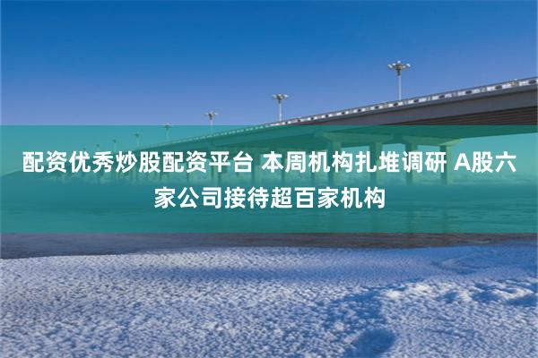 配资优秀炒股配资平台 本周机构扎堆调研 A股六家公司接待超百家机构