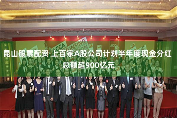 昆山股票配资 上百家A股公司计划半年度现金分红 总额超900亿元