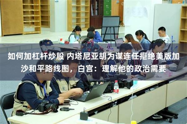 如何加杠杆炒股 内塔尼亚胡为谋连任拒绝美版加沙和平路线图,白宫:理解他的政治需要