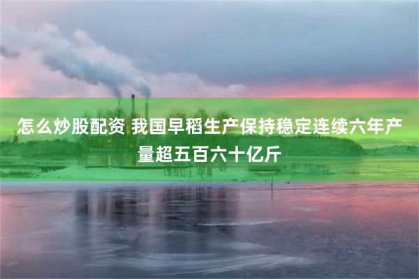 怎么炒股配资 我国早稻生产保持稳定连续六年产量超五百六十亿斤