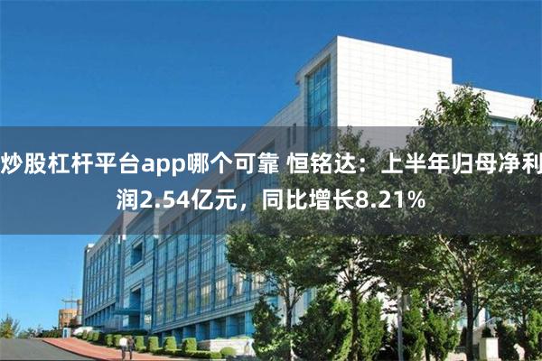 炒股杠杆平台app哪个可靠 恒铭达:上半年归母净利润2.54亿元,同比增长8.21%