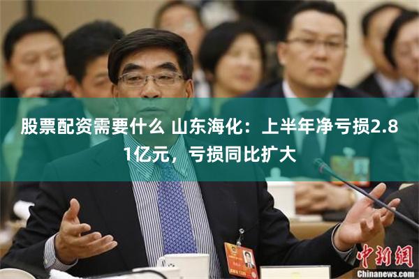 股票配资需要什么 山东海化：上半年净亏损2.81亿元，亏损同比扩大