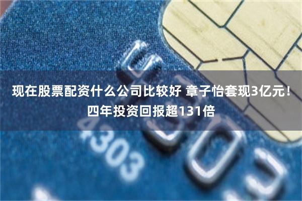 现在股票配资什么公司比较好 章子怡套现3亿元！四年投资回报超131倍