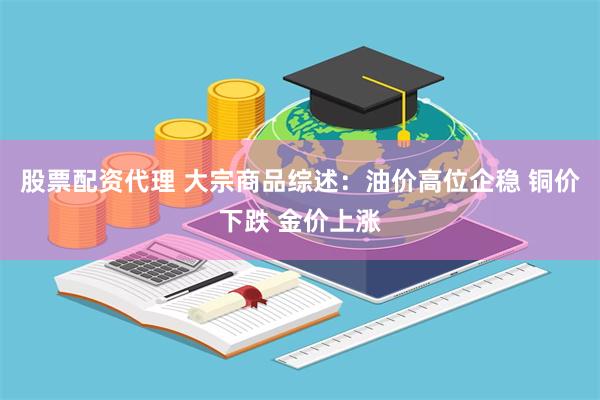 股票配资代理 大宗商品综述：油价高位企稳 铜价下跌 金价上涨