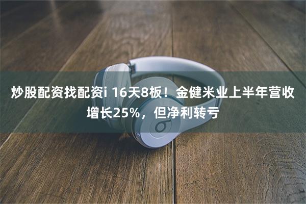 炒股配资找配资i 16天8板！金健米业上半年营收增长25%，但净利转亏
