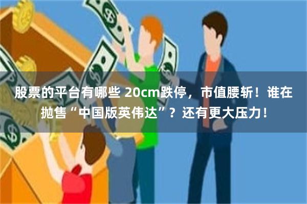 股票的平台有哪些 20cm跌停，市值腰斩！谁在抛售“中国版英伟达”？还有更大压力！