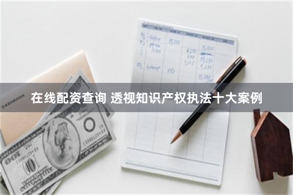 在线配资查询 透视知识产权执法十大案例